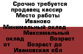  Срочно требуется продавец-кассир  › Место работы ­ Иваново › Минимальный оклад ­ 17 000 › Максимальный оклад ­ 18 000 › Возраст от ­ 18 › Возраст до ­ 35 - Ивановская обл., Иваново г. Работа » Вакансии   